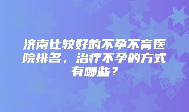 济南比较好的不孕不育医院排名，治疗不孕的方式有哪些？