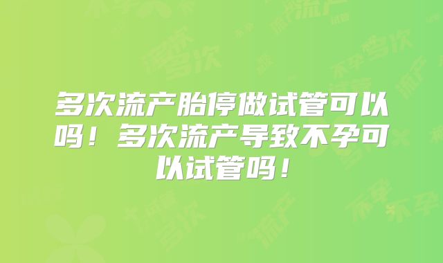 多次流产胎停做试管可以吗！多次流产导致不孕可以试管吗！