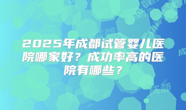 2025年成都试管婴儿医院哪家好?成功率高的医院有哪些?