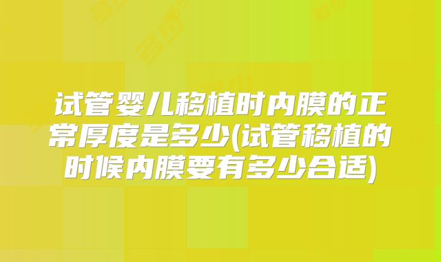 试管婴儿移植时内膜的正常厚度是多少(试管移植的时候内膜要有多少合适)
