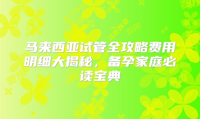 马来西亚试管全攻略费用明细大揭秘，备孕家庭必读宝典