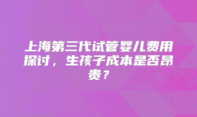 上海第三代试管婴儿费用探讨，生孩子成本是否昂贵？