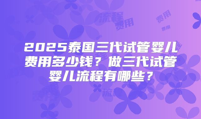 2025泰国三代试管婴儿费用多少钱？做三代试管婴儿流程有哪些？