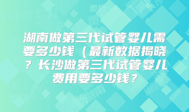 湖南做第三代试管婴儿需要多少钱(最新数据揭晓?长沙做第三代试管婴儿费用要多少钱?