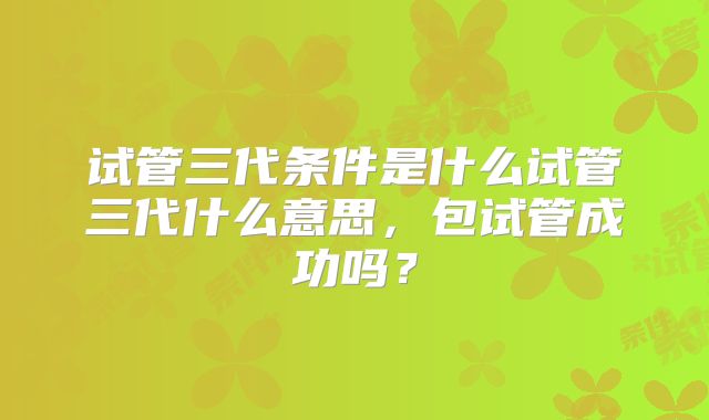 试管三代条件是什么试管三代什么意思，包试管成功吗？