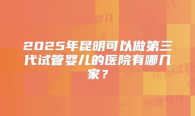 2025年昆明可以做第三代试管婴儿的医院有哪几家？