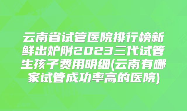 云南省试管医院排行榜新鲜出炉附2023三代试管生孩子费用明细(云南有哪家试管成功率高的医院)