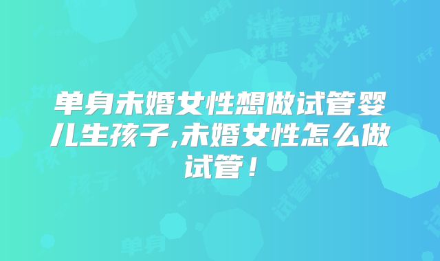 单身未婚女性想做试管婴儿生孩子,未婚女性怎么做试管！
