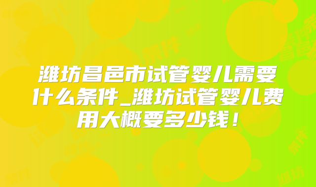 潍坊昌邑市试管婴儿需要什么条件_潍坊试管婴儿费用大概要多少钱！