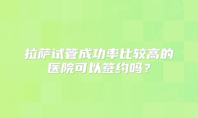 拉萨试管成功率比较高的医院可以签约吗?