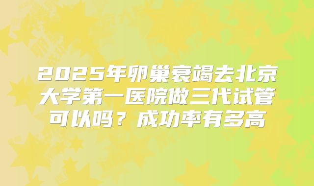 2025年卵巢衰竭去北京大学第一医院做三代试管可以吗?成功率有多高
