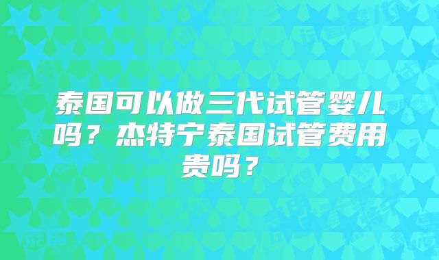 泰国可以做三代试管婴儿吗？杰特宁泰国试管费用贵吗？