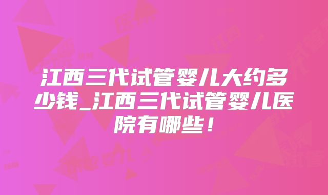 江西三代试管婴儿大约多少钱_江西三代试管婴儿医院有哪些!