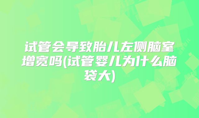 试管会导致胎儿左侧脑室增宽吗(试管婴儿为什么脑袋大)