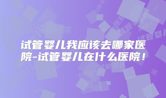 试管婴儿我应该去哪家医院-试管婴儿在什么医院！