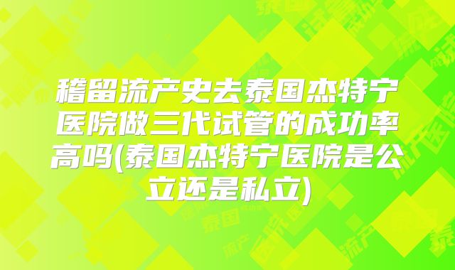 稽留流产史去泰国杰特宁医院做三代试管的成功率高吗(泰国杰特宁医院是公立还是私立)