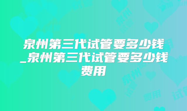 泉州第三代试管要多少钱_泉州第三代试管要多少钱费用