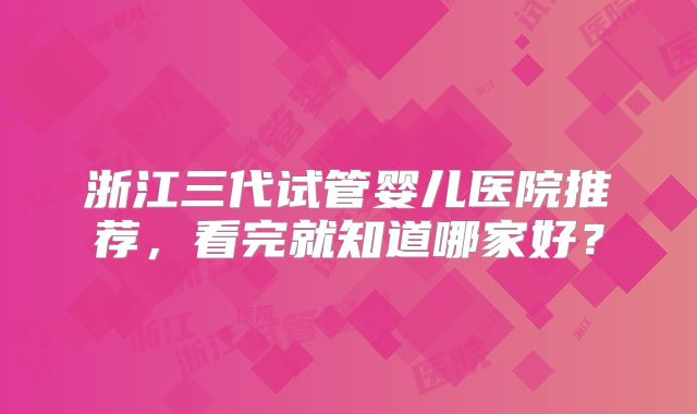 浙江三代试管婴儿医院推荐，看完就知道哪家好？