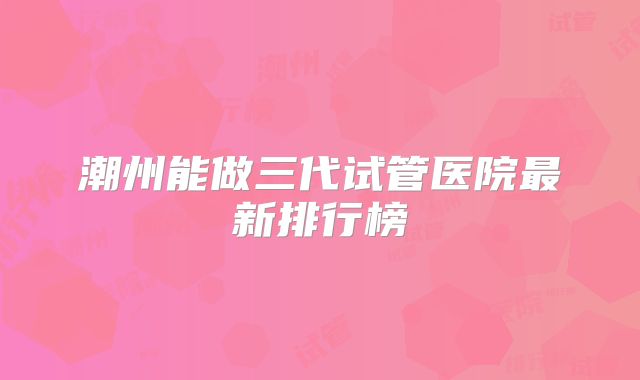 潮州能做三代试管医院最新排行榜