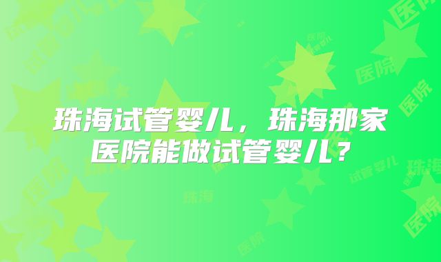 珠海试管婴儿，珠海那家医院能做试管婴儿？
