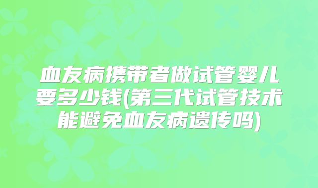 血友病携带者做试管婴儿要多少钱(第三代试管技术能避免血友病遗传吗)