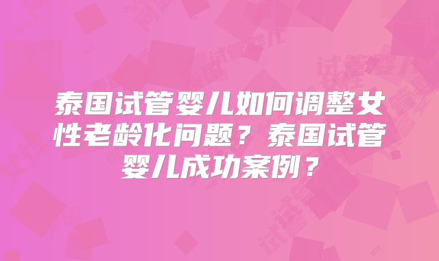 泰国试管婴儿如何调整女性老龄化问题？泰国试管婴儿成功案例？