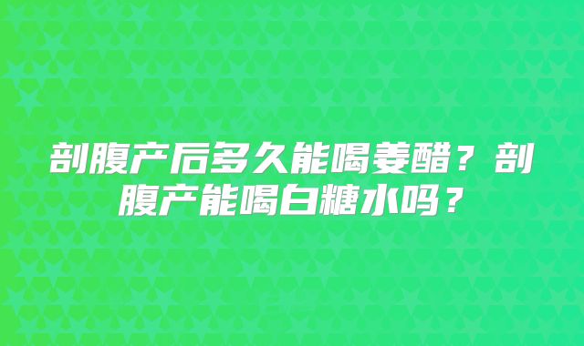 剖腹产后多久能喝姜醋?剖腹产能喝白糖水吗?