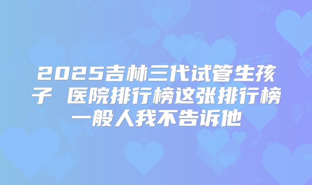 2025吉林三代试管生孩子 医院排行榜这张排行榜一般人我不告诉他
