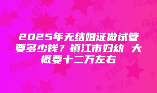 2025年无结婚证做试管要多少钱？镇江市妇幼 大概要十二万左右