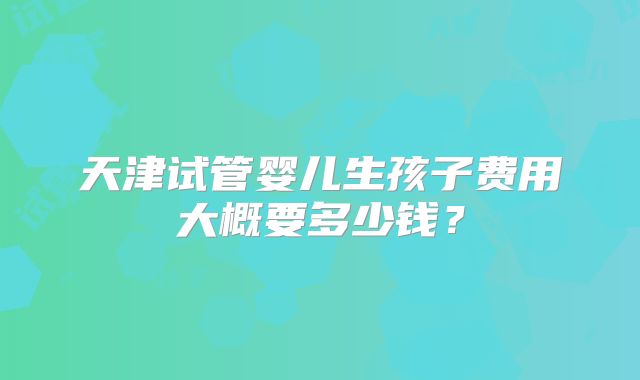 天津试管婴儿生孩子费用大概要多少钱？