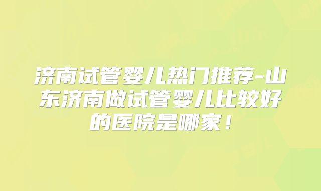 济南试管婴儿热门推荐-山东济南做试管婴儿比较好的医院是哪家！