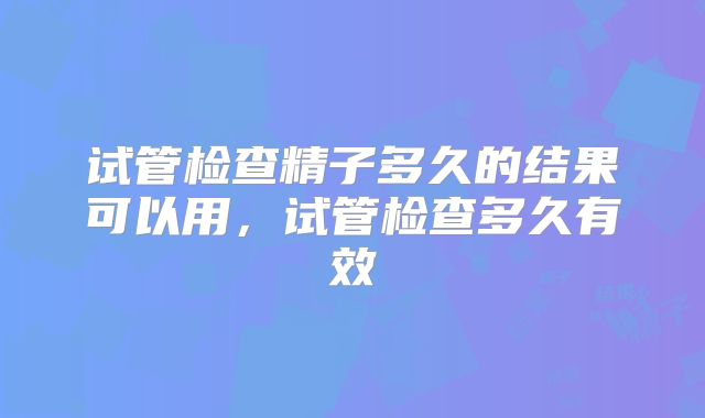 试管检查精子多久的结果可以用，试管检查多久有效