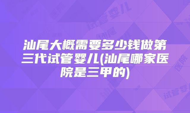 汕尾大概需要多少钱做第三代试管婴儿(汕尾哪家医院是三甲的)