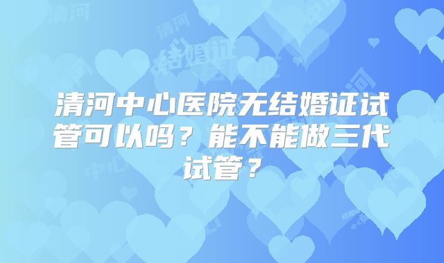 清河中心医院无结婚证试管可以吗？能不能做三代试管？