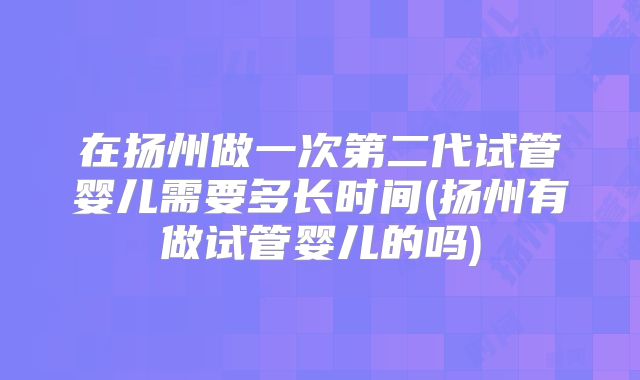在扬州做一次第二代试管婴儿需要多长时间(扬州有做试管婴儿的吗)