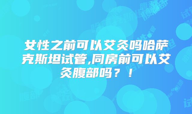 女性之前可以艾灸吗哈萨克斯坦试管,同房前可以艾灸腹部吗？！