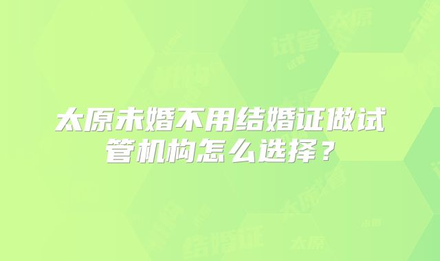 太原未婚不用结婚证做试管机构怎么选择？