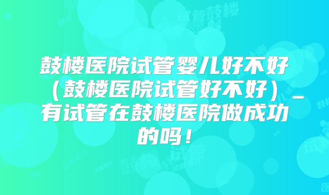 鼓楼医院试管婴儿好不好（鼓楼医院试管好不好）_有试管在鼓楼医院做成功的吗！