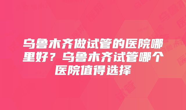乌鲁木齐做试管的医院哪里好？乌鲁木齐试管哪个医院值得选择