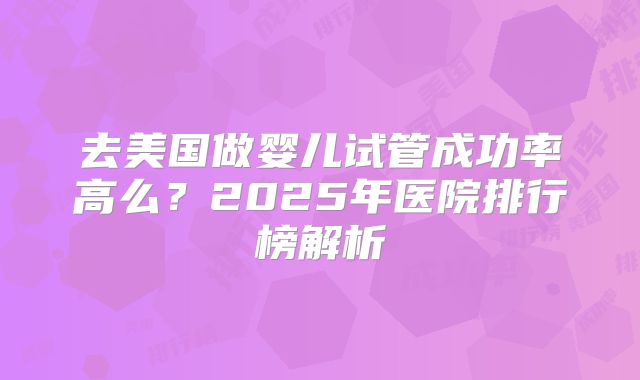 去美国做婴儿试管成功率高么?2025年医院排行榜解析
