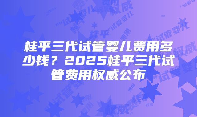 桂平三代试管婴儿费用多少钱？2025桂平三代试管费用权威公布