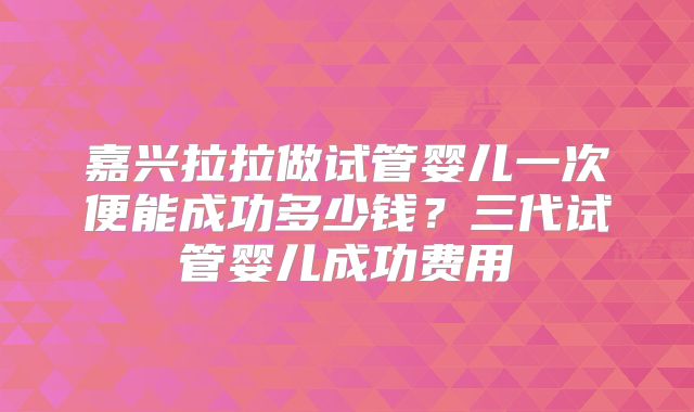 嘉兴拉拉做试管婴儿一次便能成功多少钱？三代试管婴儿成功费用