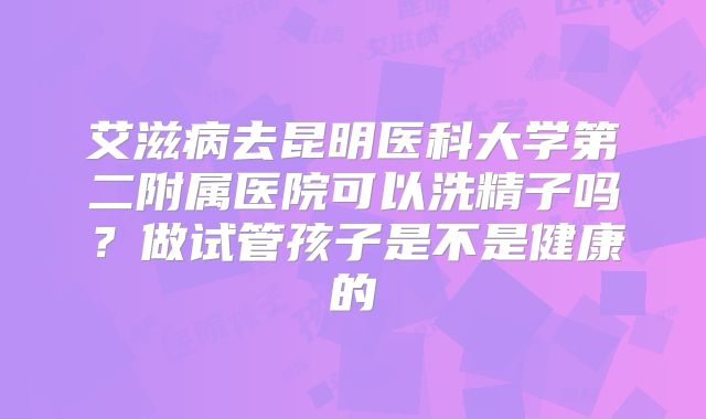 艾滋病去昆明医科大学第二附属医院可以洗精子吗?做试管孩子是不是健康的