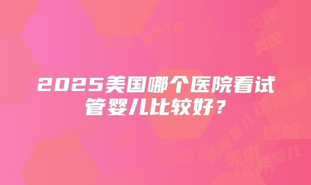 2025美国哪个医院看试管婴儿比较好？