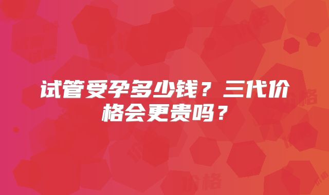 试管受孕多少钱？三代价格会更贵吗？
