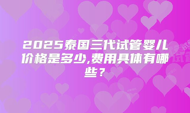 2025泰国三代试管婴儿价格是多少,费用具体有哪些?