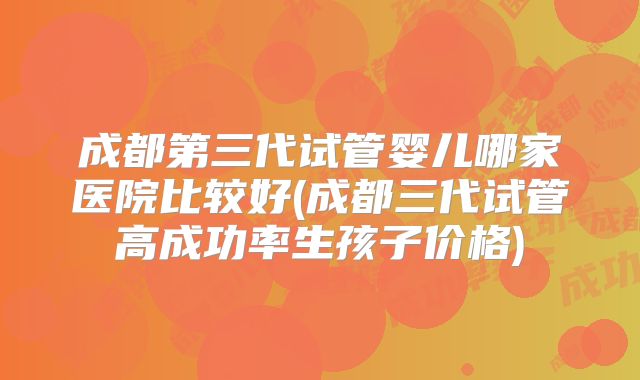 成都第三代试管婴儿哪家医院比较好(成都三代试管高成功率生孩子价格)