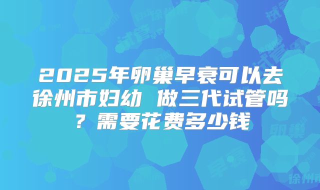 2025年卵巢早衰可以去徐州市妇幼 做三代试管吗？需要花费多少钱