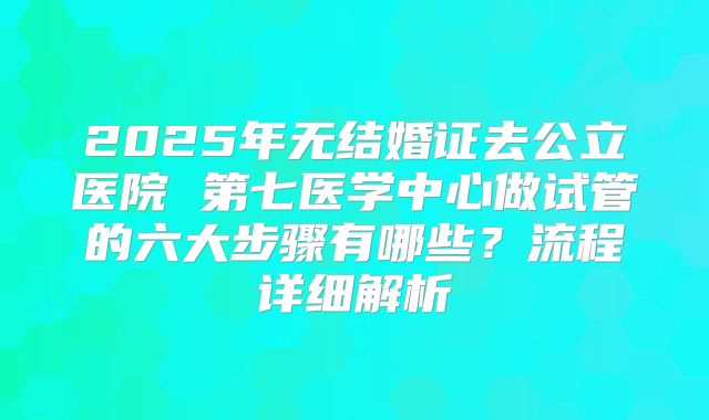 2025年无结婚证去公立医院 第七医学中心做试管的六大步骤有哪些？流程详细解析