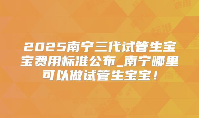 2025南宁三代试管生宝宝费用标准公布_南宁哪里可以做试管生宝宝！